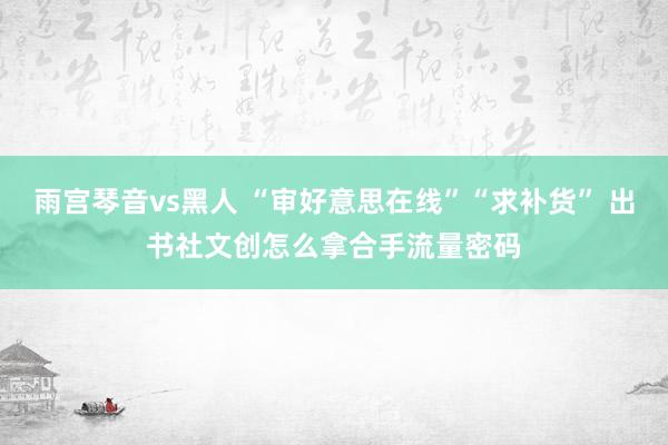 雨宫琴音vs黑人 “审好意思在线”“求补货” 出书社文创怎么拿合手流量密码