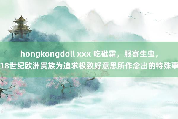 hongkongdoll xxx 吃砒霜，服寄生虫，18世纪欧洲贵族为追求极致好意思所作念出的特殊事