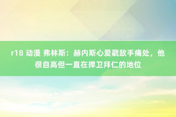 r18 动漫 弗林斯：赫内斯心爱戳敌手痛处，他很自高但一直在捍卫拜仁的地位