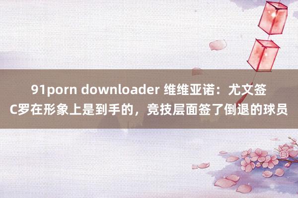 91porn downloader 维维亚诺：尤文签C罗在形象上是到手的，竞技层面签了倒退的球员