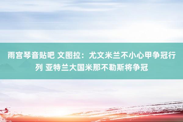 雨宫琴音贴吧 文图拉：尤文米兰不小心甲争冠行列 亚特兰大国米那不勒斯将争冠