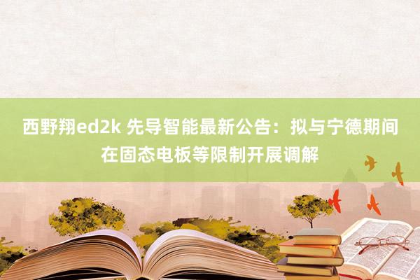 西野翔ed2k 先导智能最新公告：拟与宁德期间在固态电板等限制开展调解