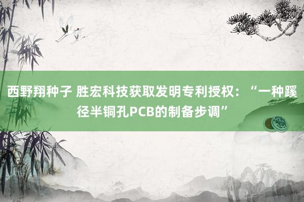 西野翔种子 胜宏科技获取发明专利授权：“一种蹊径半铜孔PCB的制备步调”