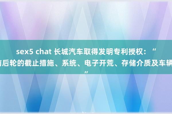 sex5 chat 长城汽车取得发明专利授权：“前后轮的截止措施、系统、电子开荒、存储介质及车辆”