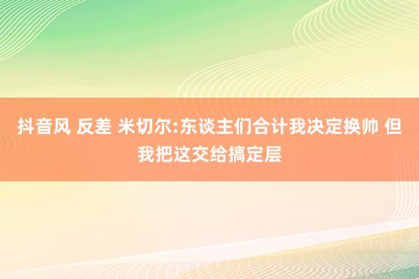 抖音风 反差 米切尔:东谈主们合计我决定换帅 但我把这交给搞定层