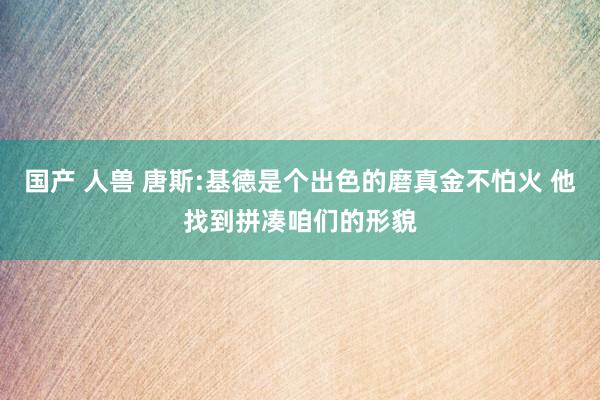 国产 人兽 唐斯:基德是个出色的磨真金不怕火 他找到拼凑咱们的形貌