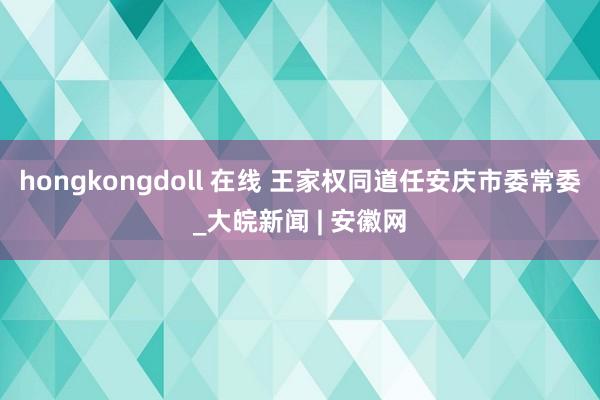 hongkongdoll 在线 王家权同道任安庆市委常委_大皖新闻 | 安徽网