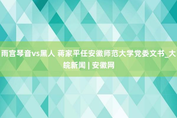 雨宫琴音vs黑人 蒋家平任安徽师范大学党委文书_大皖新闻 | 安徽网