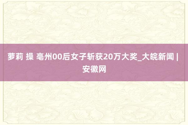 萝莉 操 亳州00后女子斩获20万大奖_大皖新闻 | 安徽网