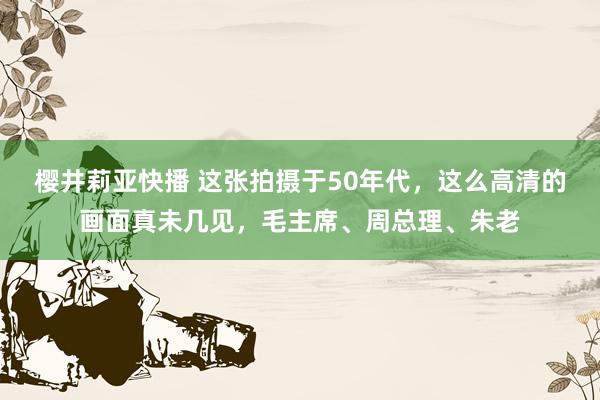 樱井莉亚快播 这张拍摄于50年代，这么高清的画面真未几见，毛主席、周总理、朱老