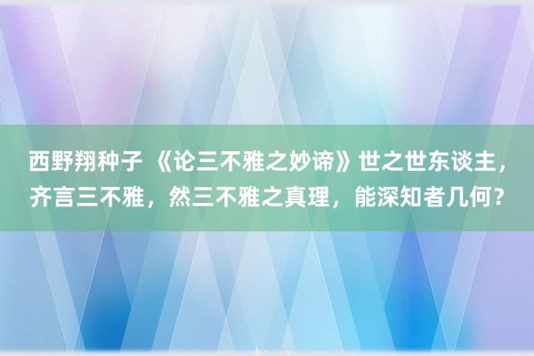 西野翔种子 《论三不雅之妙谛》世之世东谈主，齐言三不雅，然三不雅之真理，能深知者几何？