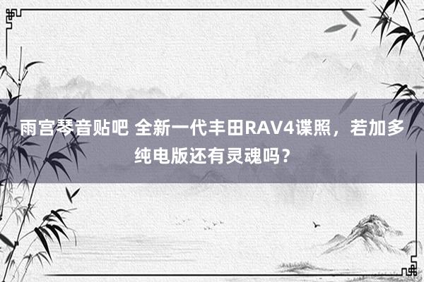 雨宫琴音贴吧 全新一代丰田RAV4谍照，若加多纯电版还有灵魂吗？