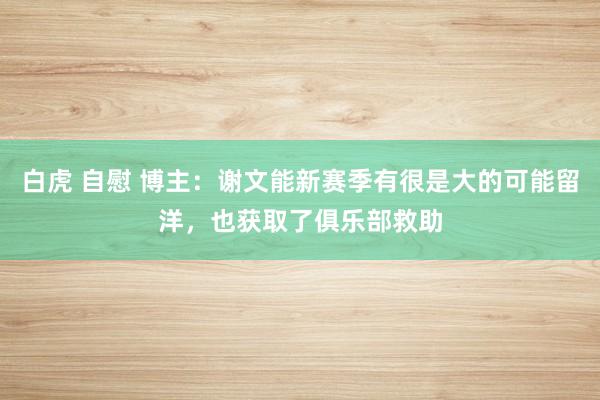 白虎 自慰 博主：谢文能新赛季有很是大的可能留洋，也获取了俱乐部救助