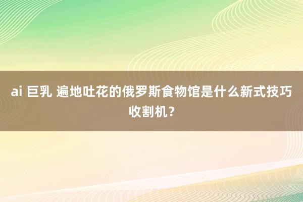 ai 巨乳 遍地吐花的俄罗斯食物馆是什么新式技巧收割机？