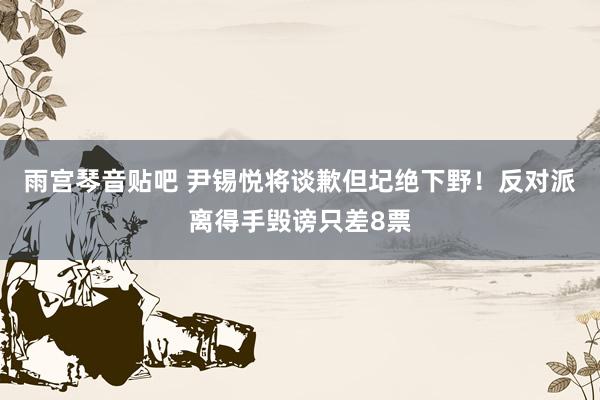 雨宫琴音贴吧 尹锡悦将谈歉但圮绝下野！反对派离得手毁谤只差8票