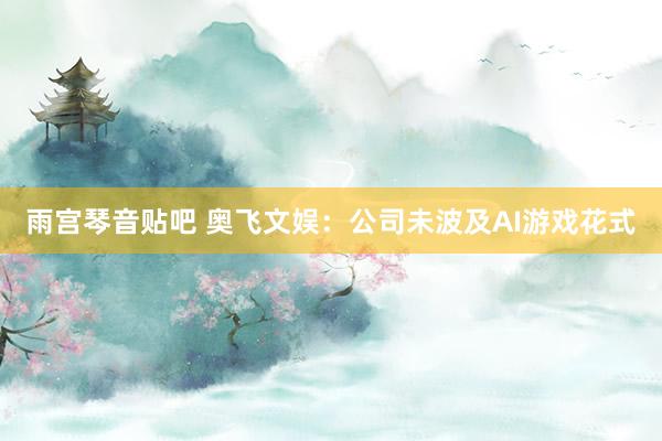 雨宫琴音贴吧 奥飞文娱：公司未波及AI游戏花式