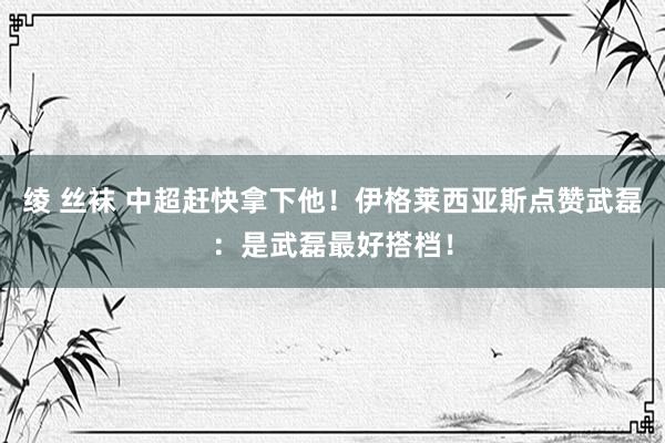 绫 丝袜 中超赶快拿下他！伊格莱西亚斯点赞武磊：是武磊最好搭档！