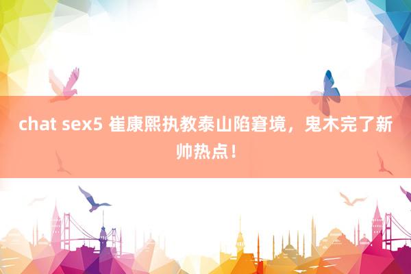 chat sex5 崔康熙执教泰山陷窘境，鬼木完了新帅热点！