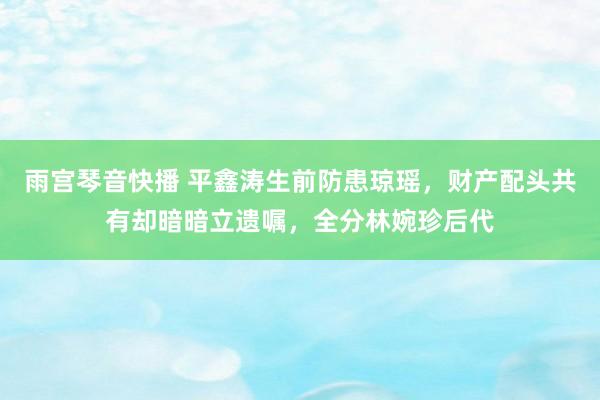 雨宫琴音快播 平鑫涛生前防患琼瑶，财产配头共有却暗暗立遗嘱，全分林婉珍后代