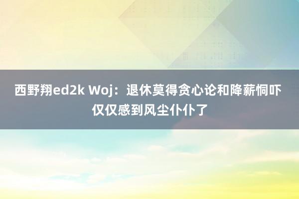 西野翔ed2k Woj：退休莫得贪心论和降薪恫吓 仅仅感到风尘仆仆了