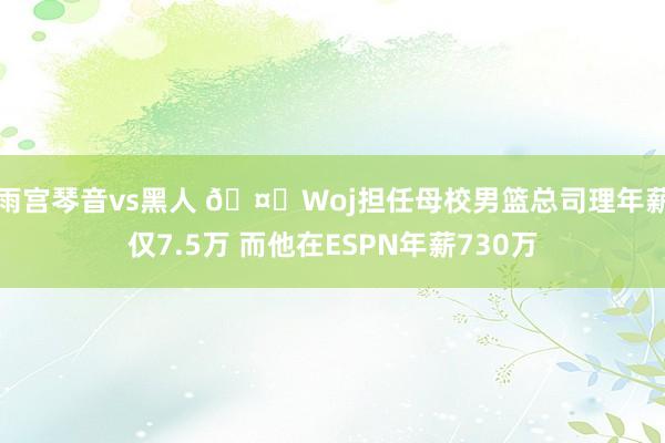 雨宫琴音vs黑人 🤔Woj担任母校男篮总司理年薪仅7.5万 而他在ESPN年薪730万