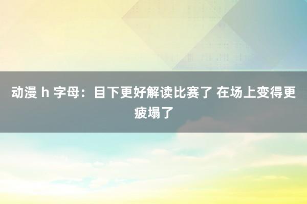 动漫 h 字母：目下更好解读比赛了 在场上变得更疲塌了