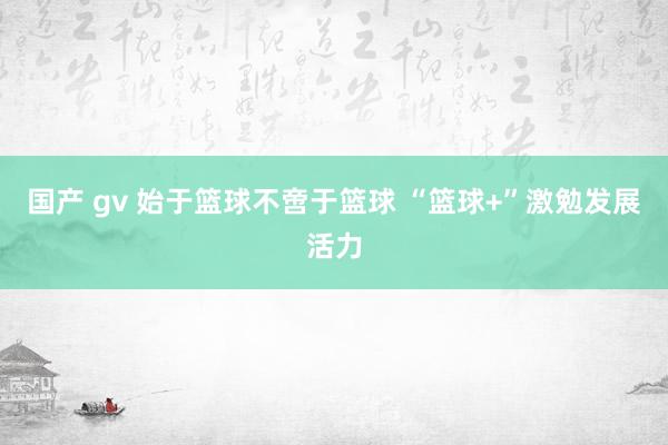 国产 gv 始于篮球不啻于篮球 “篮球+”激勉发展活力