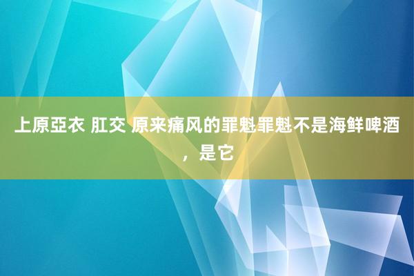 上原亞衣 肛交 原来痛风的罪魁罪魁不是海鲜啤酒，是它