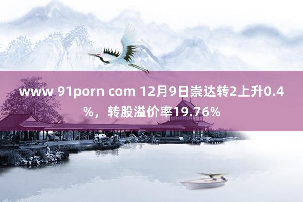 www 91porn com 12月9日崇达转2上升0.4%，转股溢价率19.76%