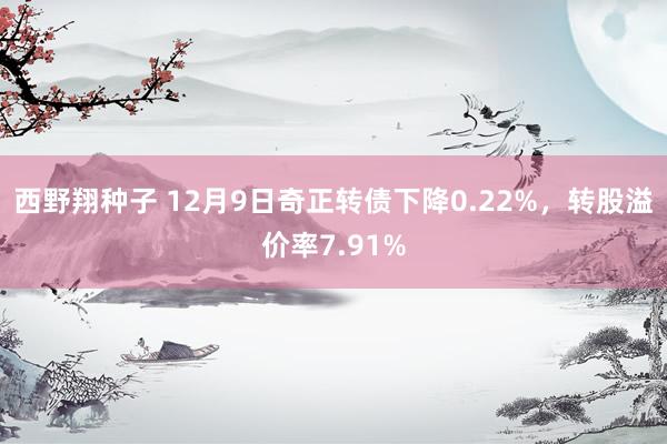 西野翔种子 12月9日奇正转债下降0.22%，转股溢价率7.91%