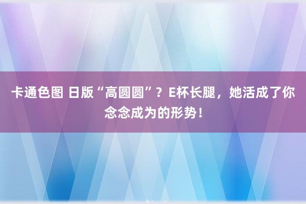 卡通色图 日版“高圆圆”？E杯长腿，她活成了你念念成为的形势！