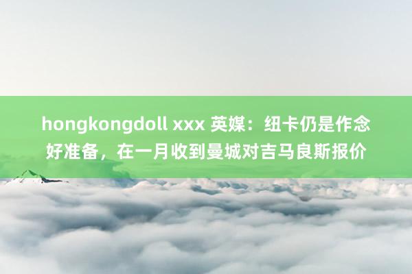 hongkongdoll xxx 英媒：纽卡仍是作念好准备，在一月收到曼城对吉马良斯报价