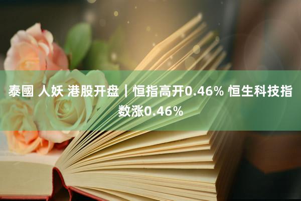 泰國 人妖 港股开盘｜恒指高开0.46% 恒生科技指数涨0.46%