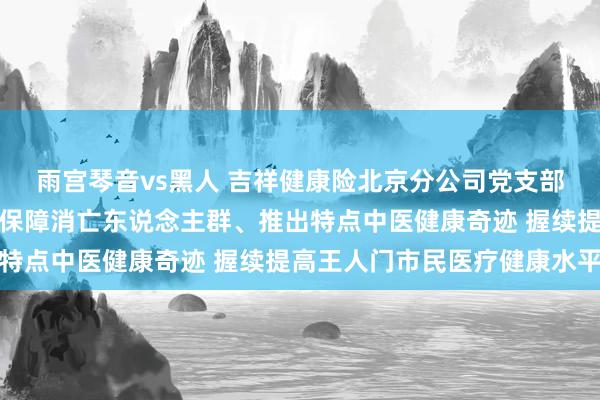 雨宫琴音vs黑人 吉祥健康险北京分公司党支部布告谷大伟：扩大健康保障消亡东说念主群、推出特点中医健康奇迹 握续提高王人门市民医疗健康水平