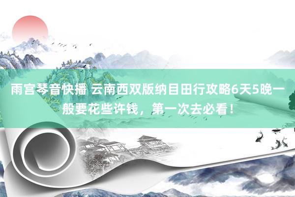 雨宫琴音快播 云南西双版纳目田行攻略6天5晚一般要花些许钱，第一次去必看！