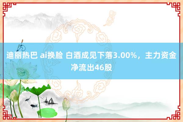 迪丽热巴 ai换脸 白酒成见下落3.00%，主力资金净流出46股