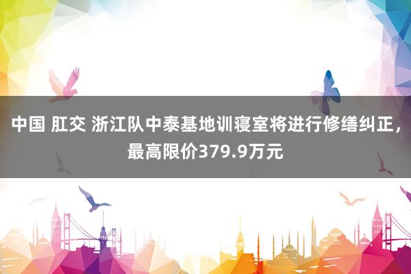 中国 肛交 浙江队中泰基地训寝室将进行修缮纠正，最高限价379.9万元