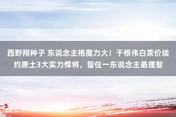 西野翔种子 东说念主格魔力大！于根伟白菜价续约原土3大实力悍将，留住一东说念主最理智