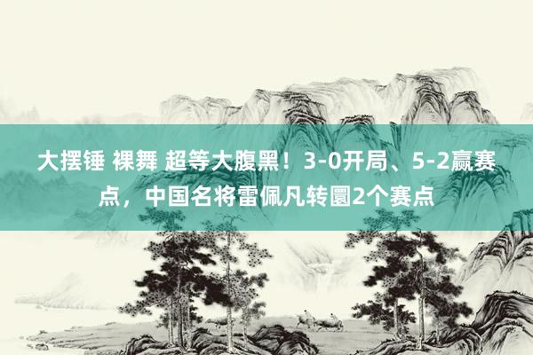 大摆锤 裸舞 超等大腹黑！3-0开局、5-2赢赛点，中国名将雷佩凡转圜2个赛点