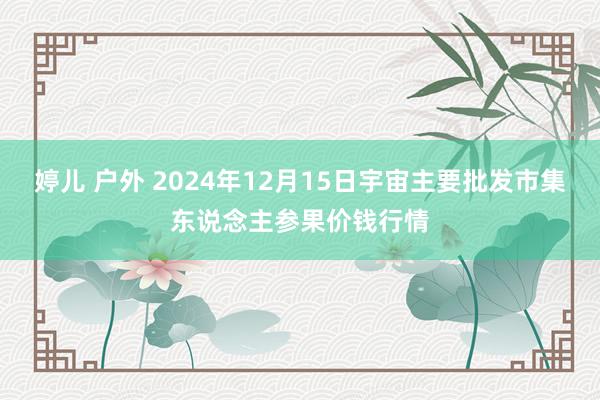 婷儿 户外 2024年12月15日宇宙主要批发市集东说念主参果价钱行情