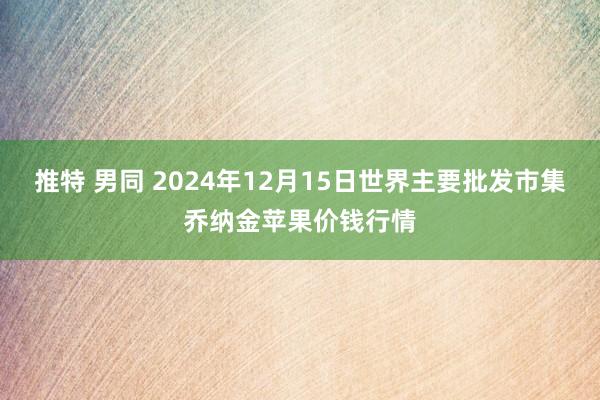 推特 男同 2024年12月15日世界主要批发市集乔纳金苹果价钱行情