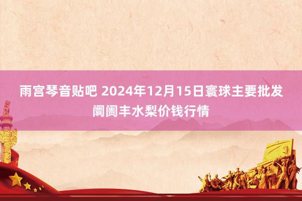 雨宫琴音贴吧 2024年12月15日寰球主要批发阛阓丰水梨价钱行情