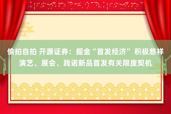 偷拍自拍 开源证券：掘金“首发经济” 积极慈祥演艺、展会、践诺新品首发有关限度契机