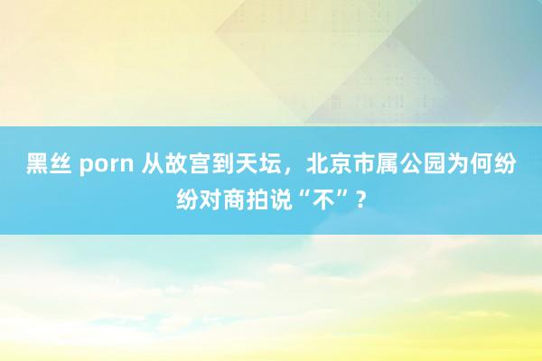 黑丝 porn 从故宫到天坛，北京市属公园为何纷纷对商拍说“不”？