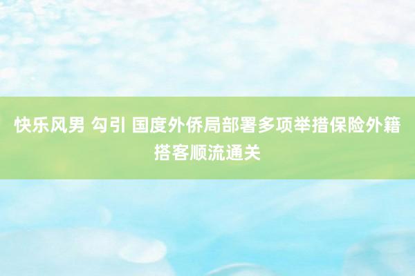 快乐风男 勾引 国度外侨局部署多项举措保险外籍搭客顺流通关