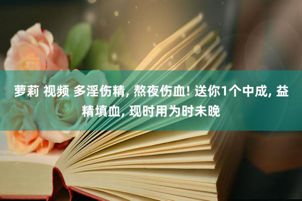 萝莉 视频 多淫伤精， 熬夜伤血! 送你1个中成， 益精填血， 现时用为时未晚