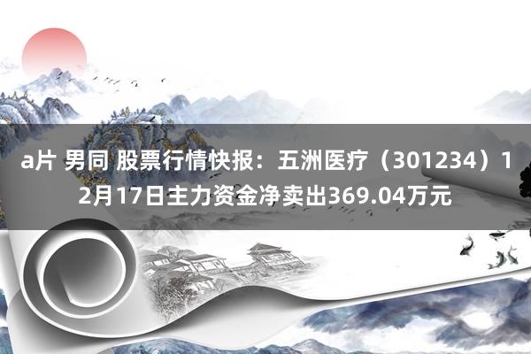 a片 男同 股票行情快报：五洲医疗（301234）12月17日主力资金净卖出369.04万元