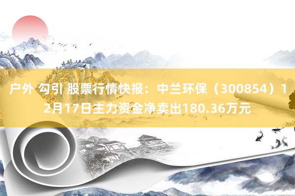 户外 勾引 股票行情快报：中兰环保（300854）12月17日主力资金净卖出180.36万元