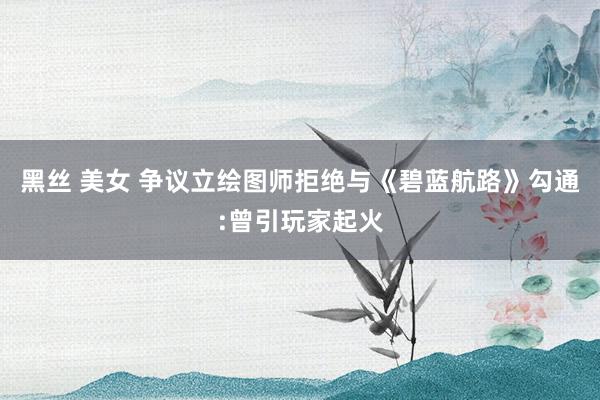 黑丝 美女 争议立绘图师拒绝与《碧蓝航路》勾通:曾引玩家起火