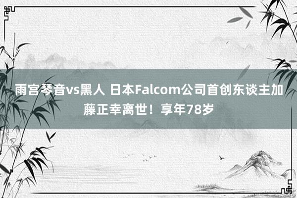 雨宫琴音vs黑人 日本Falcom公司首创东谈主加藤正幸离世！享年78岁